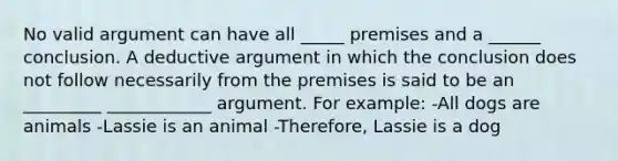 No valid argument can have all _____ premises and a ______ conclusion. A deductive argument in which the conclusion does not follow necessarily from the premises is said to be an _________ ____________ argument. For example: -All dogs are animals -Lassie is an animal -Therefore, Lassie is a dog