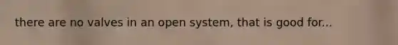 there are no valves in an open system, that is good for...