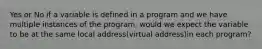 Yes or No if a variable is defined in a program and we have multiple instances of the program, would we expect the variable to be at the same local address(virtual address)in each program?