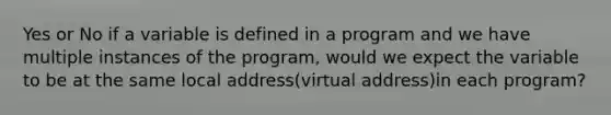 Yes or No if a variable is defined in a program and we have multiple instances of the program, would we expect the variable to be at the same local address(virtual address)in each program?