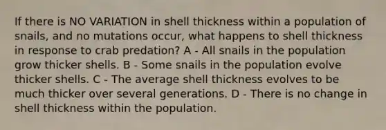 If there is NO VARIATION in shell thickness within a population of snails, and no mutations occur, what happens to shell thickness in response to crab predation? A - All snails in the population grow thicker shells. B - Some snails in the population evolve thicker shells. C - The average shell thickness evolves to be much thicker over several generations. D - There is no change in shell thickness within the population.