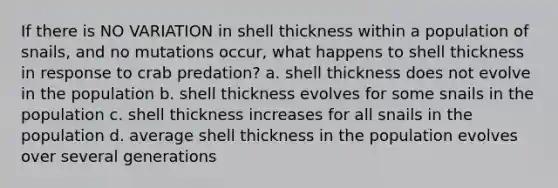 If there is NO VARIATION in shell thickness within a population of snails, and no mutations occur, what happens to shell thickness in response to crab predation? a. shell thickness does not evolve in the population b. shell thickness evolves for some snails in the population c. shell thickness increases for all snails in the population d. average shell thickness in the population evolves over several generations