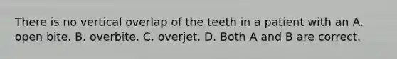 There is no vertical overlap of the teeth in a patient with an A. open bite. B. overbite. C. overjet. D. Both A and B are correct.