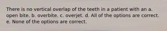 There is no vertical overlap of the teeth in a patient with an a. open bite. b. overbite. c. overjet. d. All of the options are correct. e. None of the options are correct.