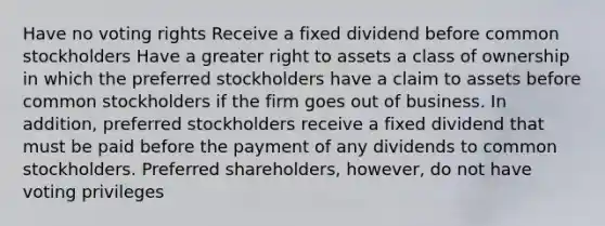 Have no voting rights Receive a fixed dividend before common stockholders Have a greater right to assets a class of ownership in which the preferred stockholders have a claim to assets before common stockholders if the firm goes out of business. In addition, preferred stockholders receive a fixed dividend that must be paid before the payment of any dividends to common stockholders. Preferred shareholders, however, do not have voting privileges