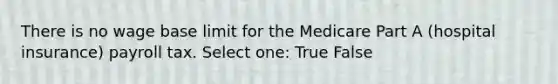 There is no wage base limit for the Medicare Part A (hospital insurance) payroll tax. Select one: True False