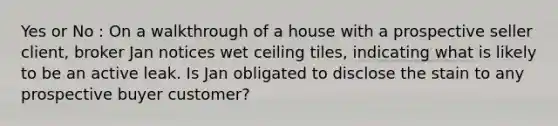 Yes or No : On a walkthrough of a house with a prospective seller client, broker Jan notices wet ceiling tiles, indicating what is likely to be an active leak. Is Jan obligated to disclose the stain to any prospective buyer customer?