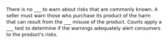 There is no ___ to warn about risks that are commonly known. A seller must warn those who purchase its product of the harm that can result from the ___ misuse of the product. Courts apply a ___ test to determine if the warnings adequately alert consumers to the product's risks.