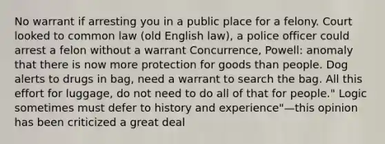 No warrant if arresting you in a public place for a felony. Court looked to common law (old English law), a police officer could arrest a felon without a warrant Concurrence, Powell: anomaly that there is now more protection for goods than people. Dog alerts to drugs in bag, need a warrant to search the bag. All this effort for luggage, do not need to do all of that for people." Logic sometimes must defer to history and experience"—this opinion has been criticized a great deal