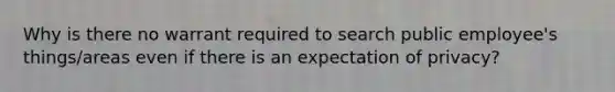 Why is there no warrant required to search public employee's things/areas even if there is an expectation of privacy?