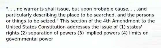 ". . . no warrants shall issue, but upon probable cause, . . .and particularly describing the place to be searched, and the persons or things to be seized." This section of the 4th Amendment to the United States Constitution addresses the issue of (1) states' rights (2) separation of powers (3) implied powers (4) limits on governmental power