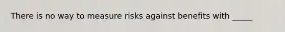 There is no way to measure risks against benefits with _____