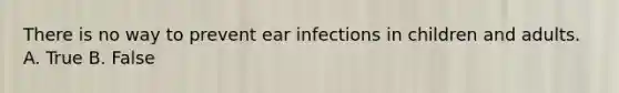 There is no way to prevent ear infections in children and adults. A. True B. False