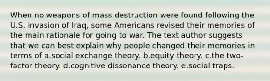 When no weapons of mass destruction were found following the U.S. invasion of Iraq, some Americans revised their memories of the main rationale for going to war. The text author suggests that we can best explain why people changed their memories in terms of a.social exchange theory. b.equity theory. c.the two-factor theory. d.cognitive dissonance theory. e.social traps.