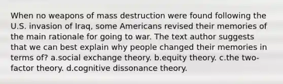 When no weapons of mass destruction were found following the U.S. invasion of Iraq, some Americans revised their memories of the main rationale for going to war. The text author suggests that we can best explain why people changed their memories in terms of? a.social exchange theory. b.equity theory. c.the two-factor theory. d.cognitive dissonance theory.