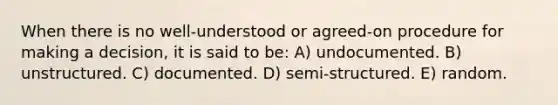 When there is no well-understood or agreed-on procedure for making a decision, it is said to be: A) undocumented. B) unstructured. C) documented. D) semi-structured. E) random.