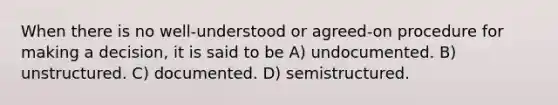 When there is no well-understood or agreed-on procedure for making a decision, it is said to be A) undocumented. B) unstructured. C) documented. D) semistructured.