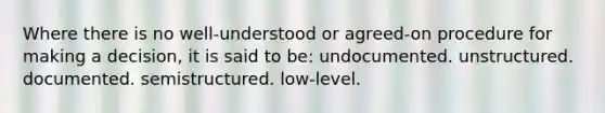 Where there is no well-understood or agreed-on procedure for making a decision, it is said to be: undocumented. unstructured. documented. semistructured. low-level.