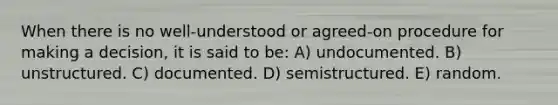 When there is no well-understood or agreed-on procedure for making a decision, it is said to be: A) undocumented. B) unstructured. C) documented. D) semistructured. E) random.