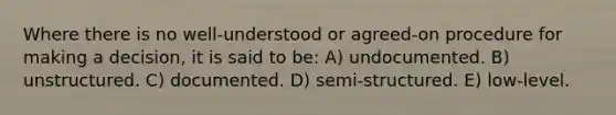 Where there is no well-understood or agreed-on procedure for making a decision, it is said to be: A) undocumented. B) unstructured. C) documented. D) semi-structured. E) low-level.