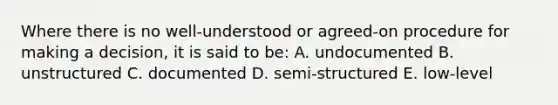 Where there is no well-understood or agreed-on procedure for making a decision, it is said to be: A. undocumented B. unstructured C. documented D. semi-structured E. low-level