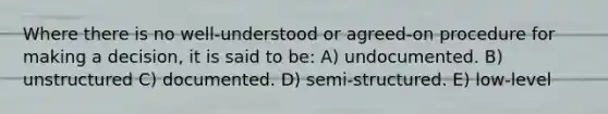 Where there is no well-understood or agreed-on procedure for making a decision, it is said to be: A) undocumented. B) unstructured C) documented. D) semi-structured. E) low-level