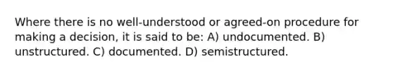 Where there is no well-understood or agreed-on procedure for making a decision, it is said to be: A) undocumented. B) unstructured. C) documented. D) semistructured.