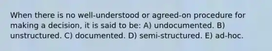 When there is no well-understood or agreed-on procedure for making a decision, it is said to be: A) undocumented. B) unstructured. C) documented. D) semi-structured. E) ad-hoc.