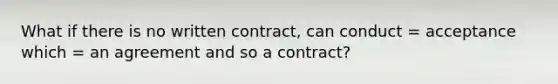 What if there is no written contract, can conduct = acceptance which = an agreement and so a contract?