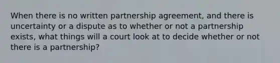 When there is no written partnership agreement, and there is uncertainty or a dispute as to whether or not a partnership exists, what things will a court look at to decide whether or not there is a partnership?