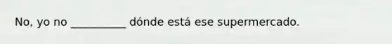 No, yo no __________ dónde está ese supermercado.