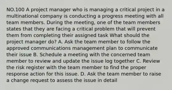 NO.100 A project manager who is managing a critical project in a multinational company is conducting a progress meeting with all team members. During the meeting, one of the team members states that they are facing a critical problem that will prevent them from completing their assigned task What should the project manager do? A. Ask the team member to follow the approved communications management plan to communicate their issue B. Schedule a meeting with the concerned team member to review and update the issue log together C. Review the risk register with the team member to find the proper response action for this issue. D. Ask the team member to raise a change request to assess the issue in detail