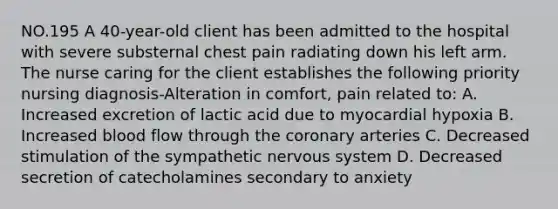 NO.195 A 40-year-old client has been admitted to the hospital with severe substernal chest pain radiating down his left arm. The nurse caring for the client establishes the following priority nursing diagnosis-Alteration in comfort, pain related to: A. Increased excretion of lactic acid due to myocardial hypoxia B. Increased blood flow through the coronary arteries C. Decreased stimulation of the sympathetic nervous system D. Decreased secretion of catecholamines secondary to anxiety