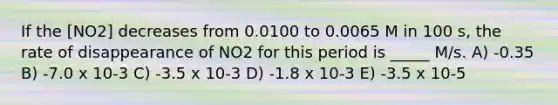 If the [NO2] decreases from 0.0100 to 0.0065 M in 100 s, the rate of disappearance of NO2 for this period is _____ M/s. A) -0.35 B) -7.0 x 10-3 C) -3.5 x 10-3 D) -1.8 x 10-3 E) -3.5 x 10-5