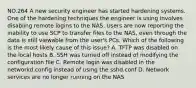 NO.264 A new security engineer has started hardening systems. One of the hardening techniques the engineer is using involves disabling remote logins to the NAS. Users are now reporting the inability to use SCP to transfer files to the NAS, even through the data is still viewable from the user's PCs. Which of the following is the most likely cause of this issue? A. TFTP was disabled on the local hosts B. SSH was turned off instead of modifying the configuration file C. Remote login was disabled in the networkd.config instead of using the sshd.conf D. Network services are no longer running on the NAS