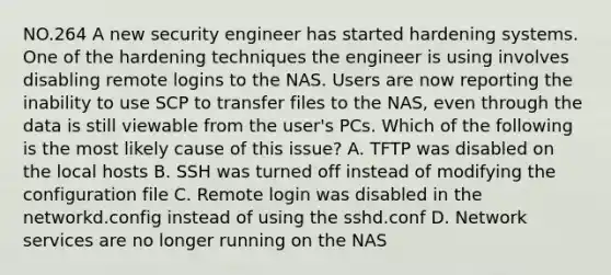 NO.264 A new security engineer has started hardening systems. One of the hardening techniques the engineer is using involves disabling remote logins to the NAS. Users are now reporting the inability to use SCP to transfer files to the NAS, even through the data is still viewable from the user's PCs. Which of the following is the most likely cause of this issue? A. TFTP was disabled on the local hosts B. SSH was turned off instead of modifying the configuration file C. Remote login was disabled in the networkd.config instead of using the sshd.conf D. Network services are no longer running on the NAS