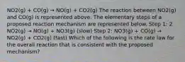 NO2(g) + CO(g) → NO(g) + CO2(g) The reaction between NO2(g) and CO(g) is represented above. The elementary steps of a proposed reaction mechanism are represented below. Step 1: 2 NO2(g) → NO(g) + NO3(g) (slow) Step 2: NO3(g) + CO(g) → NO2(g) + CO2(g) (fast) Which of the following is the rate law for the overall reaction that is consistent with the proposed mechanism?