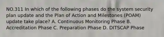 NO.311 In which of the following phases do the system security plan update and the Plan of Action and Milestones (POAM) update take place? A. Continuous Monitoring Phase B. Accreditation Phase C. Preparation Phase D. DITSCAP Phase