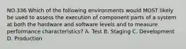 NO.336 Which of the following environments would MOST likely be used to assess the execution of component parts of a system at both the hardware and software levels and to measure performance characteristics? A. Test B. Staging C. Development D. Production