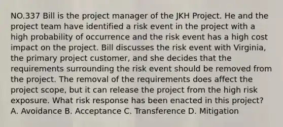 NO.337 Bill is the project manager of the JKH Project. He and the project team have identified a risk event in the project with a high probability of occurrence and the risk event has a high cost impact on the project. Bill discusses the risk event with Virginia, the primary project customer, and she decides that the requirements surrounding the risk event should be removed from the project. The removal of the requirements does affect the project scope, but it can release the project from the high risk exposure. What risk response has been enacted in this project? A. Avoidance B. Acceptance C. Transference D. Mitigation