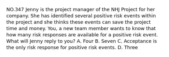 NO.347 Jenny is the project manager of the NHJ Project for her company. She has identified several positive risk events within the project and she thinks these events can save the project time and money. You, a new team member wants to know that how many risk responses are available for a positive risk event. What will Jenny reply to you? A. Four B. Seven C. Acceptance is the only risk response for positive risk events. D. Three