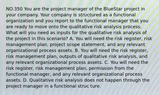 NO.350 You are the project manager of the BlueStar project in your company. Your company is structured as a functional organization and you report to the functional manager that you are ready to move onto the qualitative risk analysis process. What will you need as inputs for the qualitative risk analysis of the project in this scenario? A. You will need the risk register, risk management plan, project scope statement, and any relevant organizational process assets. B. You will need the risk register, risk management plan, outputs of qualitative risk analysis, and any relevant organizational process assets. C. You will need the risk register, risk management plan, permission from the functional manager, and any relevant organizational process assets. D. Qualitative risk analysis does not happen through the project manager in a functional struc ture.