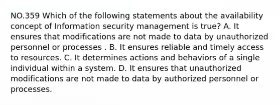 NO.359 Which of the following statements about the availability concept of Information security management is true? A. It ensures that modifications are not made to data by unauthorized personnel or processes . B. It ensures reliable and timely access to resources. C. It determines actions and behaviors of a single individual within a system. D. It ensures that unauthorized modifications are not made to data by authorized personnel or processes.