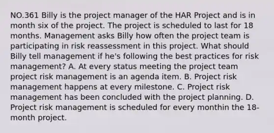 NO.361 Billy is the project manager of the HAR Project and is in month six of the project. The project is scheduled to last for 18 months. Management asks Billy how often the project team is participating in risk reassessment in this project. What should Billy tell management if he's following the best practices for risk management? A. At every status meeting the project team project risk management is an agenda item. B. Project risk management happens at every milestone. C. Project risk management has been concluded with the project planning. D. Project risk management is scheduled for every monthin the 18-month project.