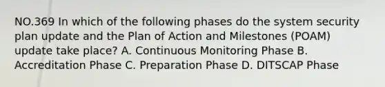 NO.369 In which of the following phases do the system security plan update and the Plan of Action and Milestones (POAM) update take place? A. Continuous Monitoring Phase B. Accreditation Phase C. Preparation Phase D. DITSCAP Phase