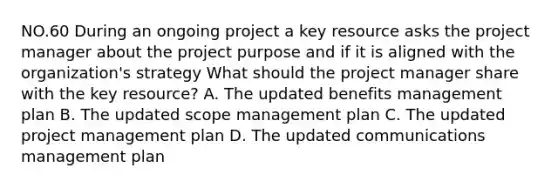 NO.60 During an ongoing project a key resource asks the project manager about the project purpose and if it is aligned with the organization's strategy What should the project manager share with the key resource? A. The updated benefits management plan B. The updated scope management plan C. The updated project management plan D. The updated communications management plan