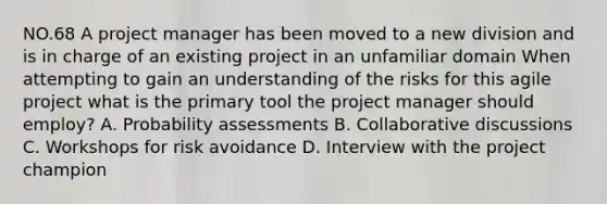 NO.68 A project manager has been moved to a new division and is in charge of an existing project in an unfamiliar domain When attempting to gain an understanding of the risks for this agile project what is the primary tool the project manager should employ? A. Probability assessments B. Collaborative discussions C. Workshops for risk avoidance D. Interview with the project champion