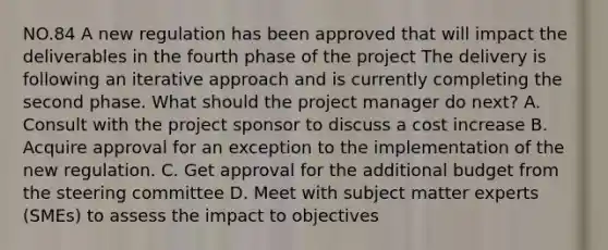 NO.84 A new regulation has been approved that will impact the deliverables in the fourth phase of the project The delivery is following an iterative approach and is currently completing the second phase. What should the project manager do next? A. Consult with the project sponsor to discuss a cost increase B. Acquire approval for an exception to the implementation of the new regulation. C. Get approval for the additional budget from the steering committee D. Meet with subject matter experts (SMEs) to assess the impact to objectives