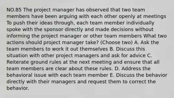 NO.85 The project manager has observed that two team members have been arguing with each other openly at meetings To push their ideas through, each team member individually spoke with the sponsor directly and made decisions without informing the project manager or other team members What two actions should project manager take? (Choose two) A. Ask the team members to work it out themselves B. Discuss this situation with other project managers and ask for advice C. Reiterate ground rules at the next meeting and ensure that all team members are clear about these rules. D. Address the behavioral issue with each team member E. Discuss the behavior directly with their managers and request them to correct the behavior.