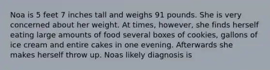 Noa is 5 feet 7 inches tall and weighs 91 pounds. She is very concerned about her weight. At times, however, she finds herself eating large amounts of food several boxes of cookies, gallons of ice cream and entire cakes in one evening. Afterwards she makes herself throw up. Noas likely diagnosis is